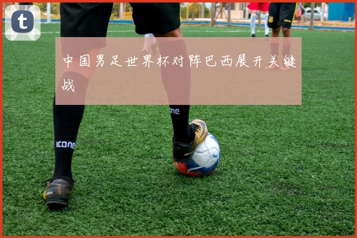 中国男足世界杯对阵巴西展开关键战