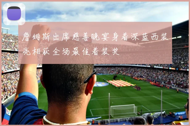 詹姆斯出席慈善晚宴身着深蓝西装亮相获全场最佳着装奖