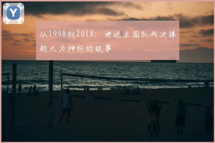 从1998到2018：讲述法国队两次捧起大力神杯的故事