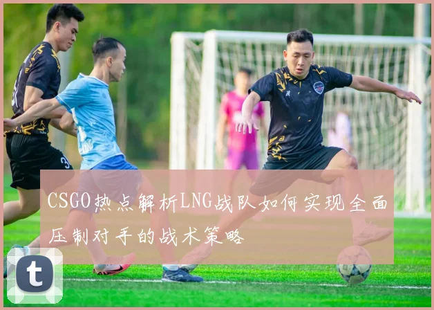 CSGO热点解析LNG战队如何实现全面压制对手的战术策略