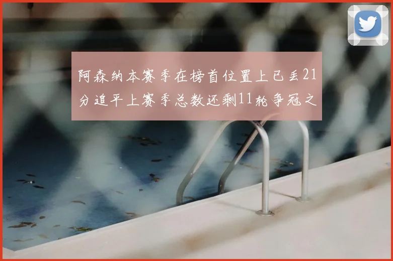 阿森纳本赛季在榜首位置上已丢21分追平上赛季总数还剩11轮争冠之路艰难