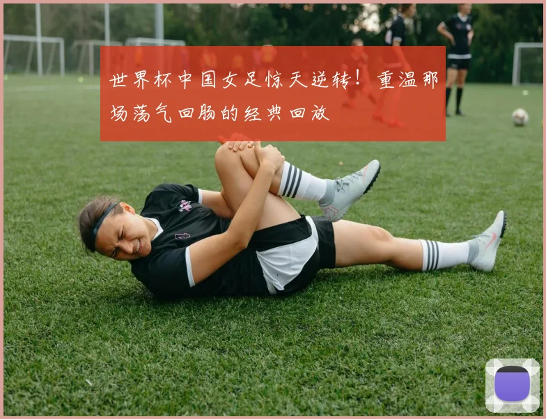 世界杯中国女足惊天逆转!重温那场荡气回肠的经典回放