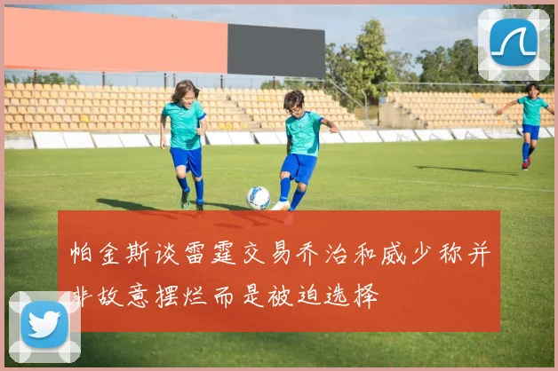 帕金斯谈雷霆交易乔治和威少称并非故意摆烂而是被迫选择