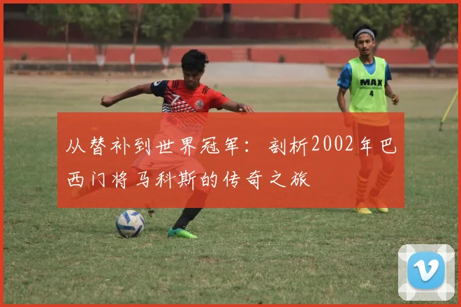 从替补到世界冠军:剖析2002年巴西门将马科斯的传奇之旅