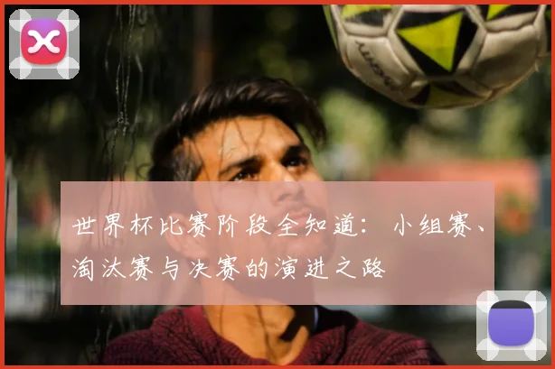 世界杯比赛阶段全知道:小组赛、淘汰赛与决赛的演进之路