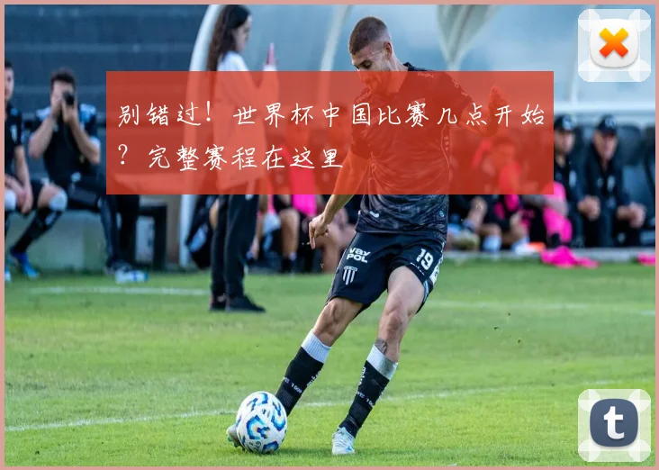 别错过！世界杯中国比赛几点开始？完整赛程在这里