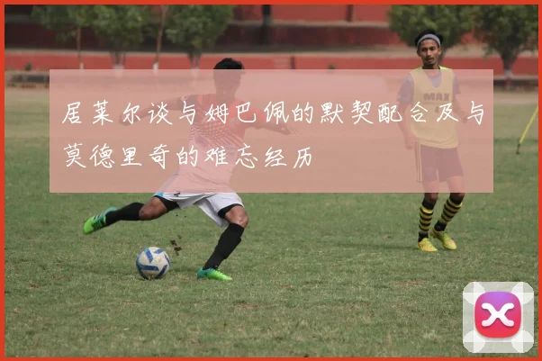 居莱尔谈与姆巴佩的默契配合及与莫德里奇的难忘经历