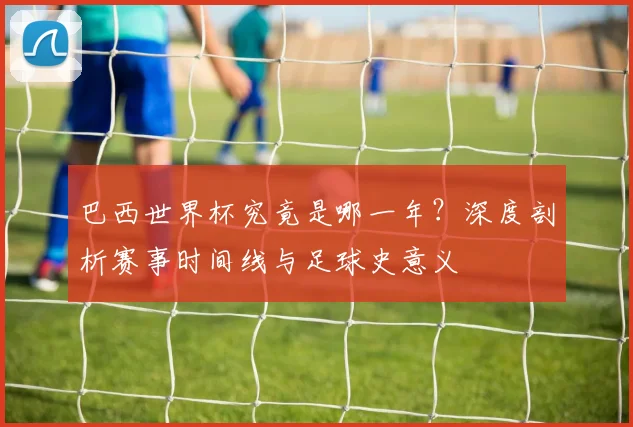 巴西世界杯究竟是哪一年?深度剖析赛事时间线与足球史意义