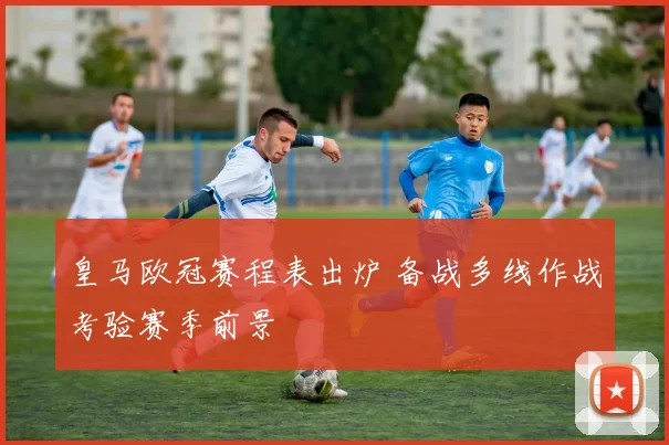 皇马欧冠赛程表出炉 备战多线作战考验赛季前景