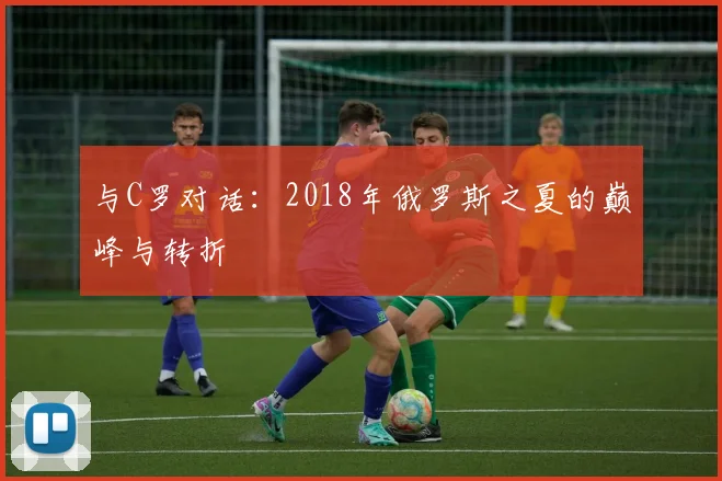 与C罗对话：2018年俄罗斯之夏的巅峰与转折