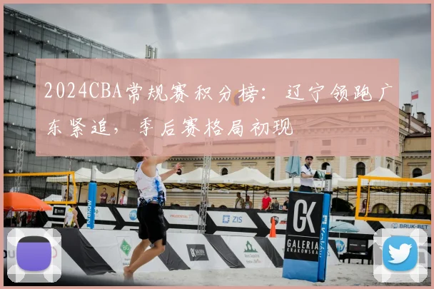2024CBA常规赛积分榜:辽宁领跑广东紧追,季后赛格局初现