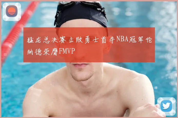 猛龙总决赛击败勇士首夺NBA冠军伦纳德荣膺FMVP