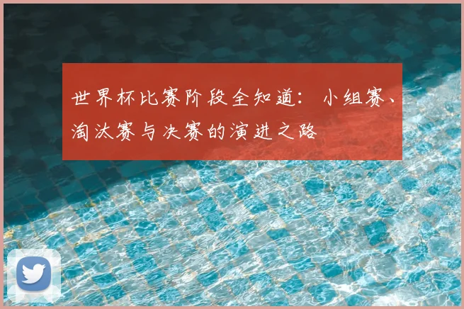 世界杯比赛阶段全知道:小组赛、淘汰赛与决赛的演进之路