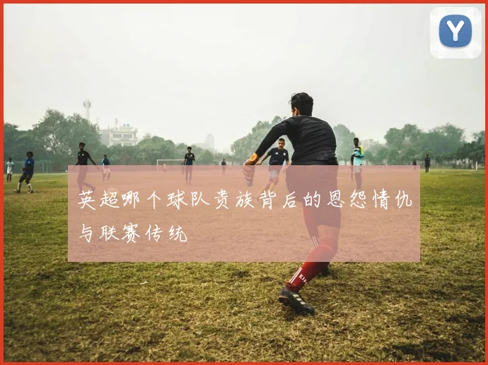 英超哪个球队贵族背后的恩怨情仇与联赛传统