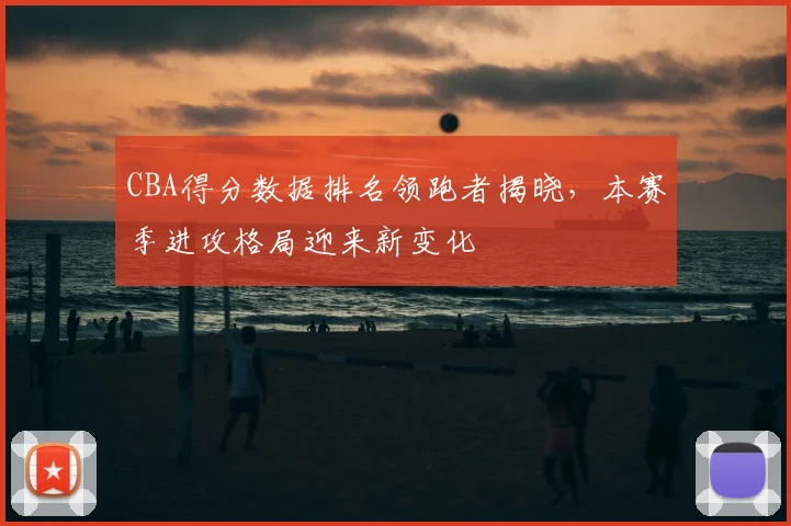 CBA得分数据排名领跑者揭晓，本赛季进攻格局迎来新变化