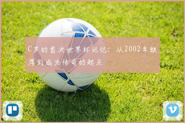 C罗的首次世界杯记忆：从2002年缺席到成为传奇的起点