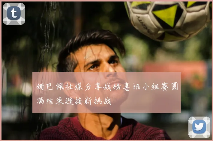 姆巴佩社媒分享战绩喜讯小组赛圆满结束迎接新挑战