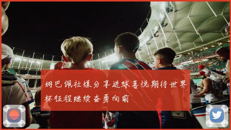 姆巴佩社媒分享进球喜悦期待世界杯征程继续奋勇向前
