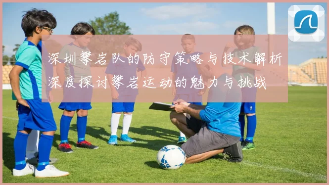 深圳攀岩队的防守策略与技术解析深度探讨攀岩运动的魅力与挑战
