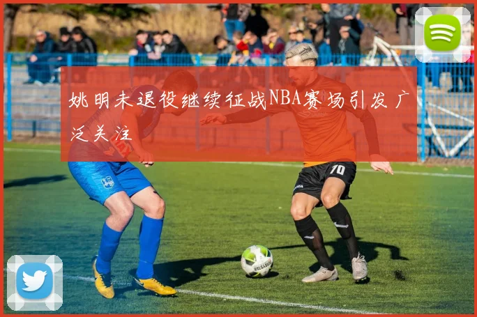 姚明未退役继续征战NBA赛场引发广泛关注