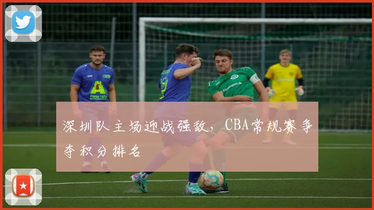 深圳队主场迎战强敌,CBA常规赛争夺积分排名