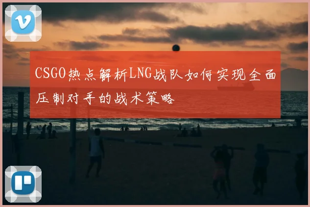CSGO热点解析LNG战队如何实现全面压制对手的战术策略