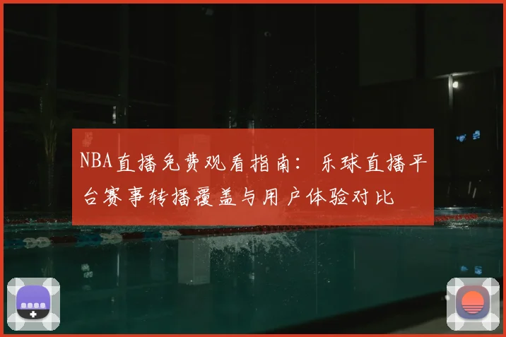 NBA直播免费观看指南：乐球直播平台赛事转播覆盖与用户体验对比