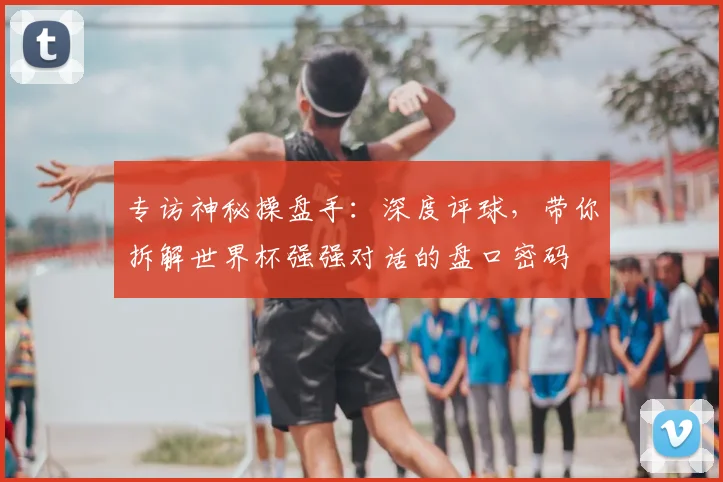 专访神秘操盘手:深度评球,带你拆解世界杯强强对话的盘口密码