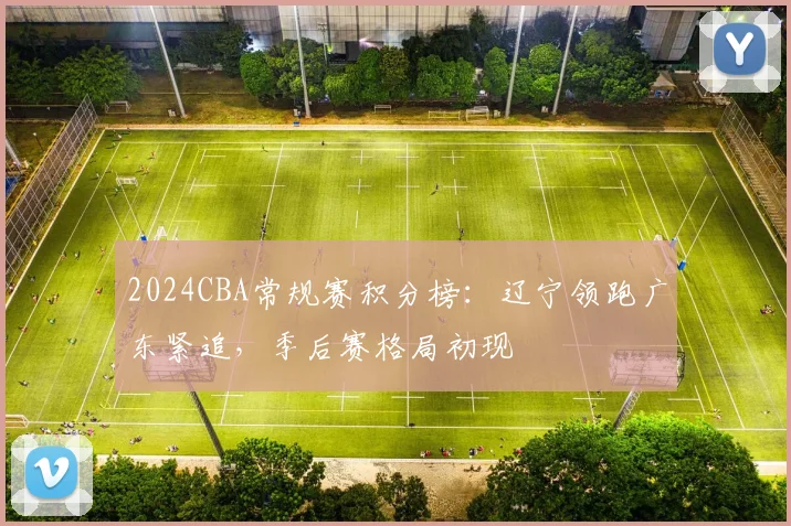 2024CBA常规赛积分榜：辽宁领跑广东紧追，季后赛格局初现
