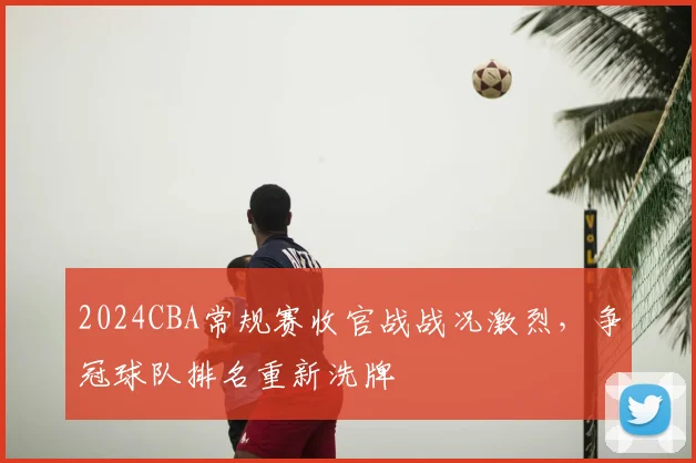 2024CBA常规赛收官战战况激烈，争冠球队排名重新洗牌