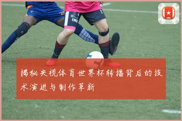 揭秘央视体育世界杯转播背后的技术演进与制作革新