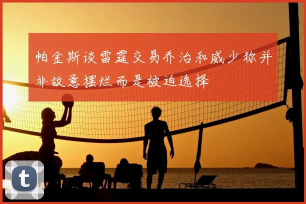 帕金斯谈雷霆交易乔治和威少称并非故意摆烂而是被迫选择