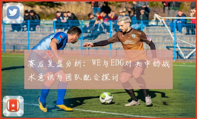 赛后复盘分析：WE与EDG对决中的战术意识与团队配合探讨