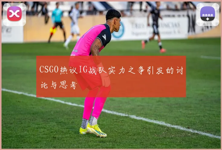 CSGO热议IG战队实力之争引发的讨论与思考