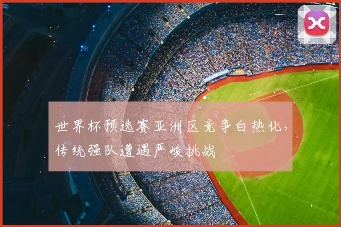 世界杯预选赛亚洲区竞争白热化,传统强队遭遇严峻挑战