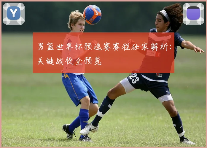 男篮世界杯预选赛赛程独家解析:关键战役全预览