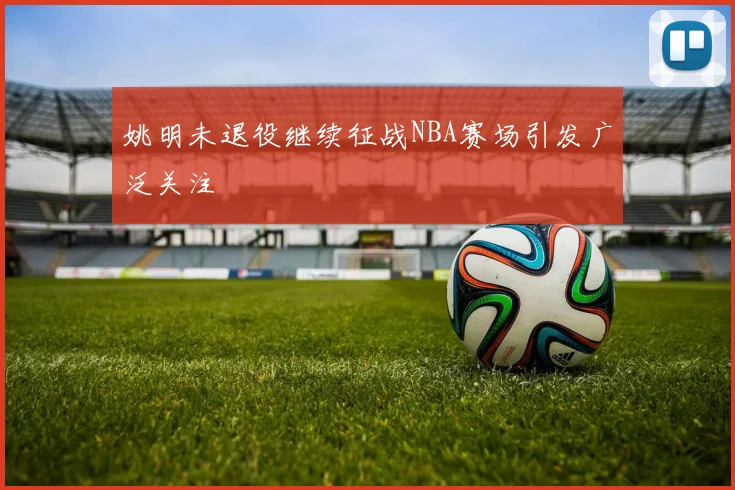 姚明未退役继续征战NBA赛场引发广泛关注