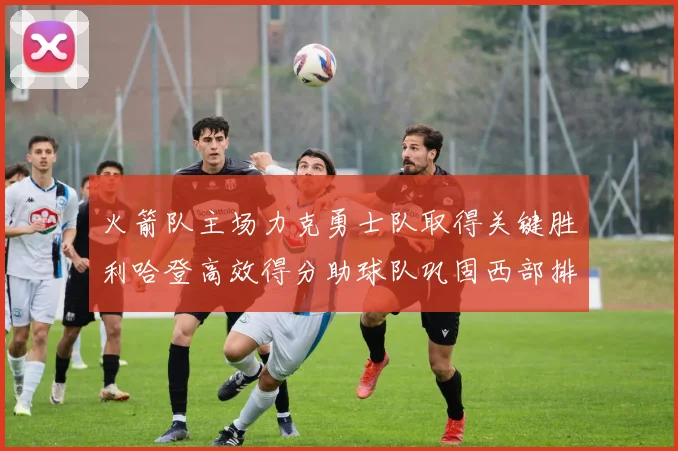 火箭队主场力克勇士队取得关键胜利哈登高效得分助球队巩固西部排名