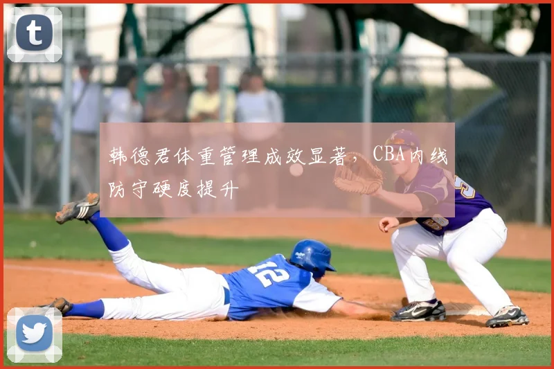 韩德君体重管理成效显著,CBA内线防守硬度提升