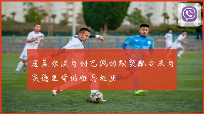 居莱尔谈与姆巴佩的默契配合及与莫德里奇的难忘经历