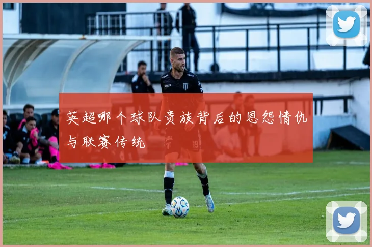 英超哪个球队贵族背后的恩怨情仇与联赛传统