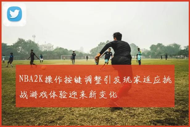 NBA2K操作按键调整引发玩家适应挑战游戏体验迎来新变化